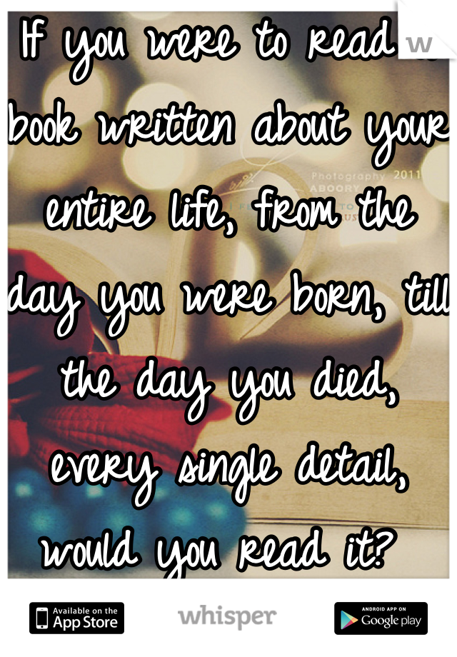 If you were to read a book written about your entire life, from the day you were born, till the day you died, every single detail, would you read it? 