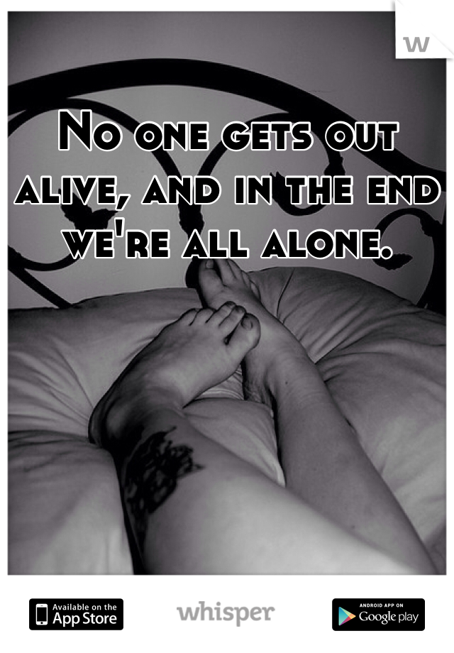 No one gets out alive, and in the end we're all alone.