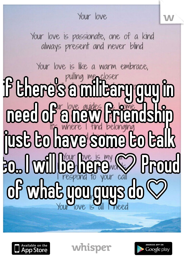 if there's a military guy in need of a new friendship just to have some to talk to.. I will be here ♡ Proud of what you guys do♡ 
