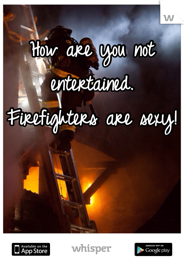 How are you not entertained. Firefighters are sexy!