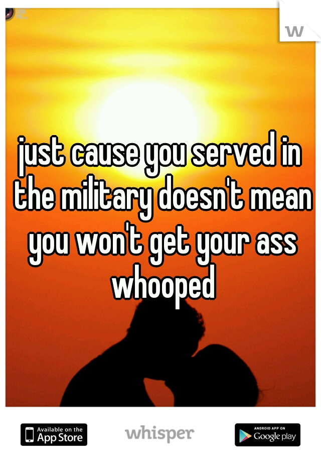 just cause you served in the military doesn't mean you won't get your ass whooped