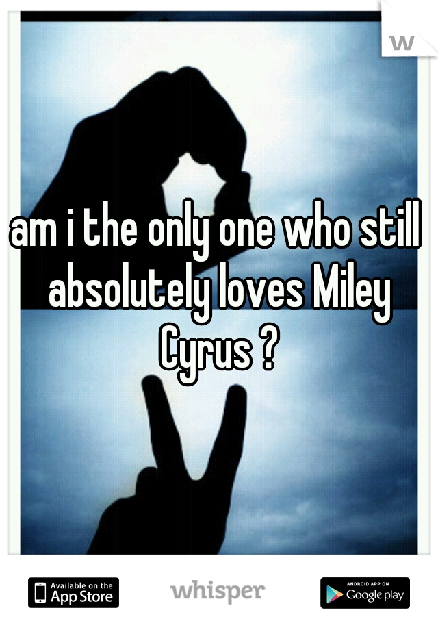 am i the only one who still absolutely loves Miley Cyrus ?