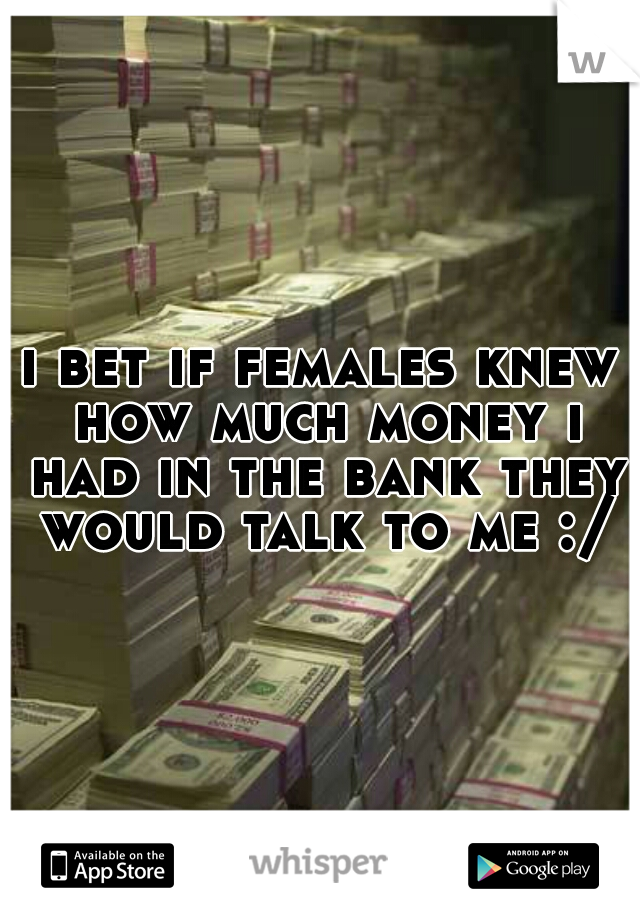 i bet if females knew how much money i had in the bank they would talk to me :/