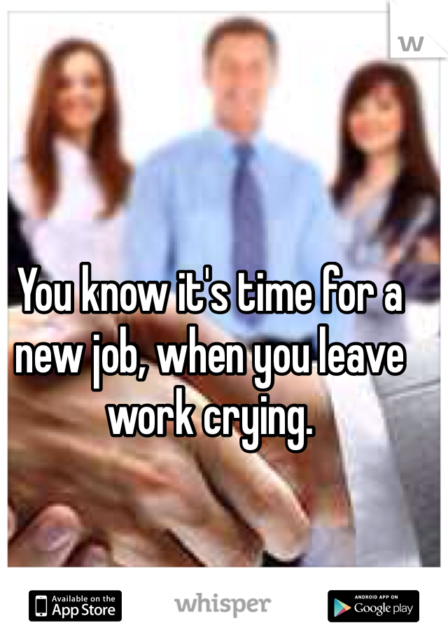 You know it's time for a new job, when you leave work crying. 
