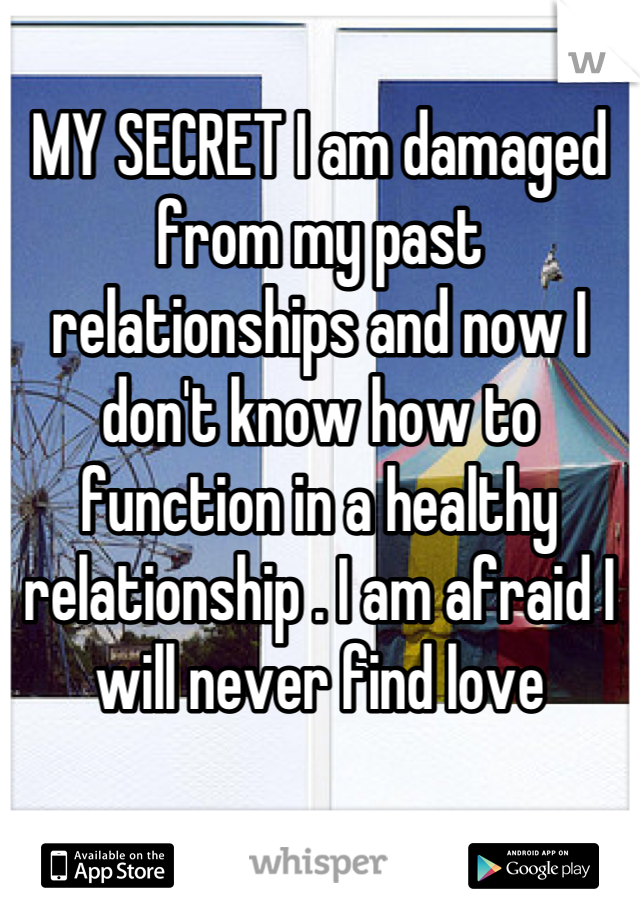 MY SECRET I am damaged from my past relationships and now I don't know how to function in a healthy relationship . I am afraid I will never find love