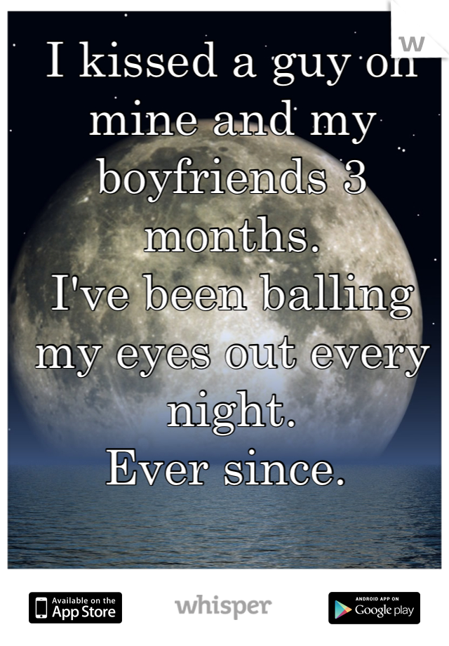 I kissed a guy on mine and my boyfriends 3 months.
I've been balling my eyes out every night.
Ever since. 