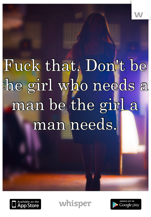 Fuck that. Don't be the girl who needs a man be the girl a man needs.
