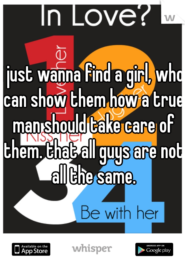 i just wanna find a girl, who can show them how a true man should take care of them. that all guys are not all the same.