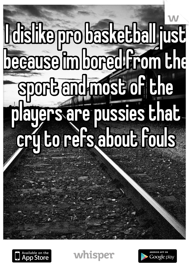 I dislike pro basketball just because im bored from the sport and most of the players are pussies that cry to refs about fouls