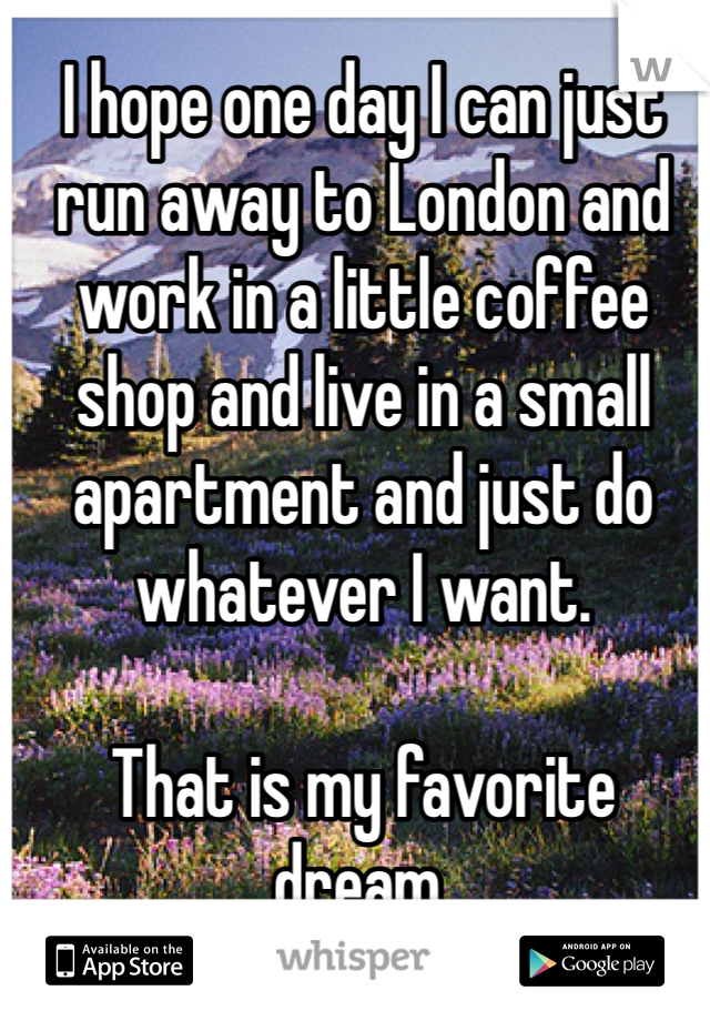 I hope one day I can just run away to London and work in a little coffee shop and live in a small apartment and just do whatever I want. 

That is my favorite dream. 