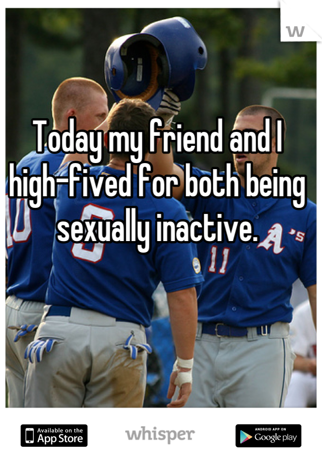 Today my friend and I high-fived for both being sexually inactive.