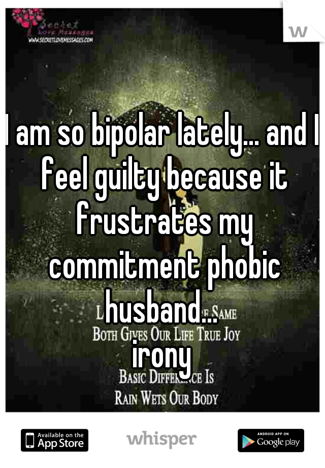 I am so bipolar lately... and I feel guilty because it frustrates my commitment phobic husband... 
irony