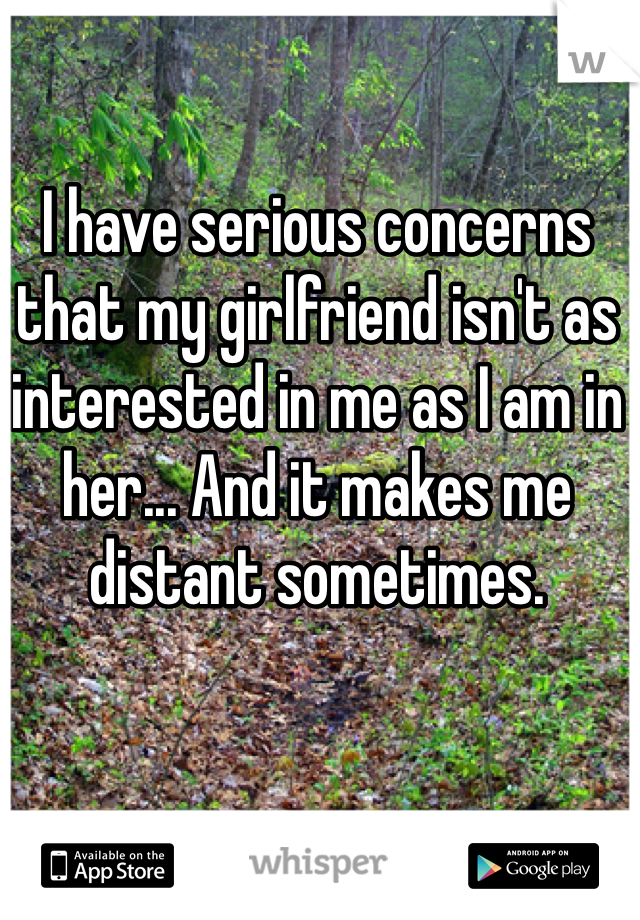 I have serious concerns that my girlfriend isn't as interested in me as I am in her... And it makes me distant sometimes. 