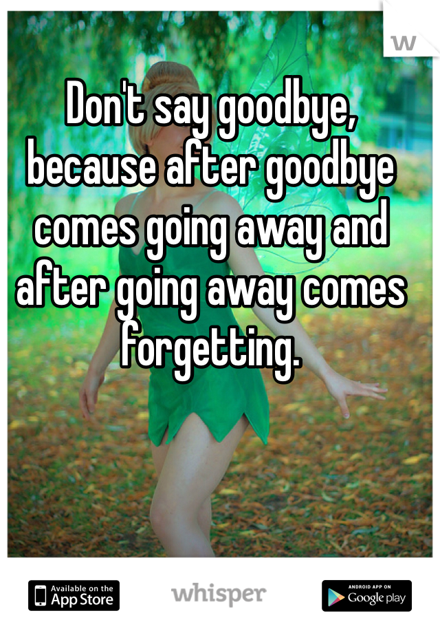 Don't say goodbye, because after goodbye comes going away and after going away comes forgetting. 