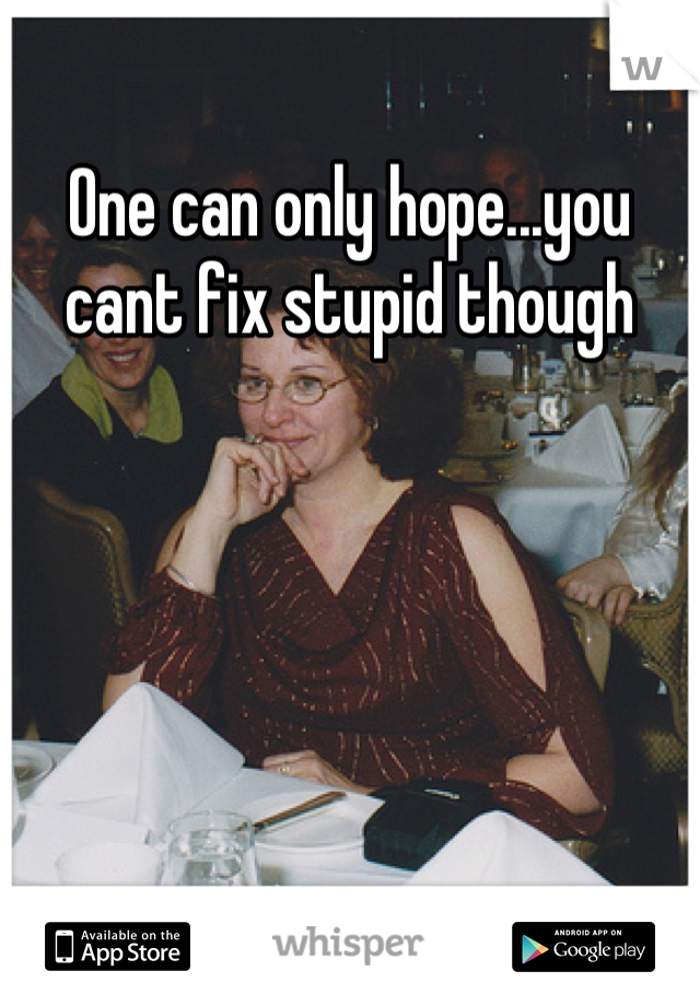 One can only hope...you cant fix stupid though