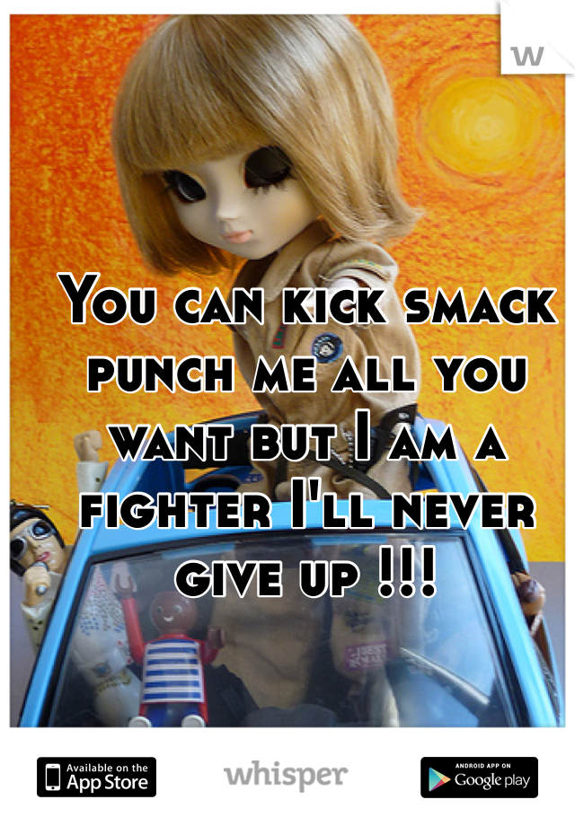 You can kick smack punch me all you want but I am a fighter I'll never give up !!! 