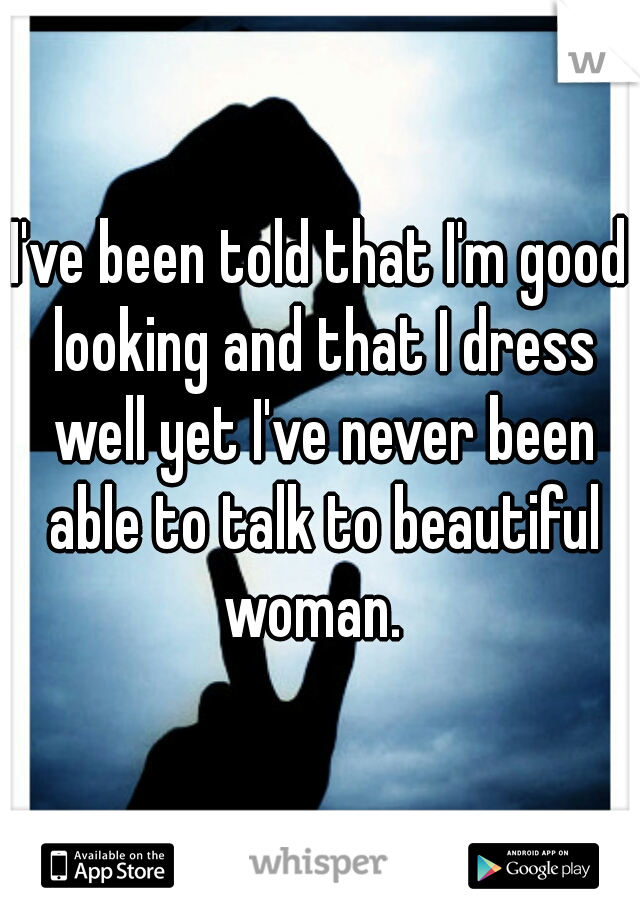 I've been told that I'm good looking and that I dress well yet I've never been able to talk to beautiful woman.  