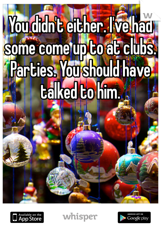 You didn't either. I've had some come up to at clubs. Parties. You should have talked to him. 