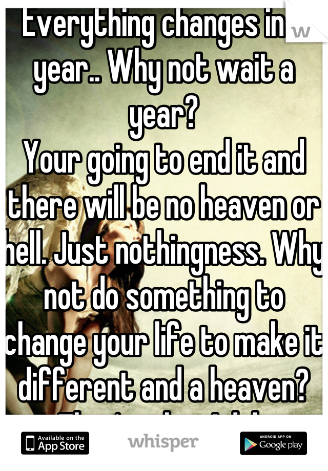 Everything changes in a year.. Why not wait a year?
Your going to end it and there will be no heaven or hell. Just nothingness. Why not do something to change your life to make it different and a heaven? That's what I did..