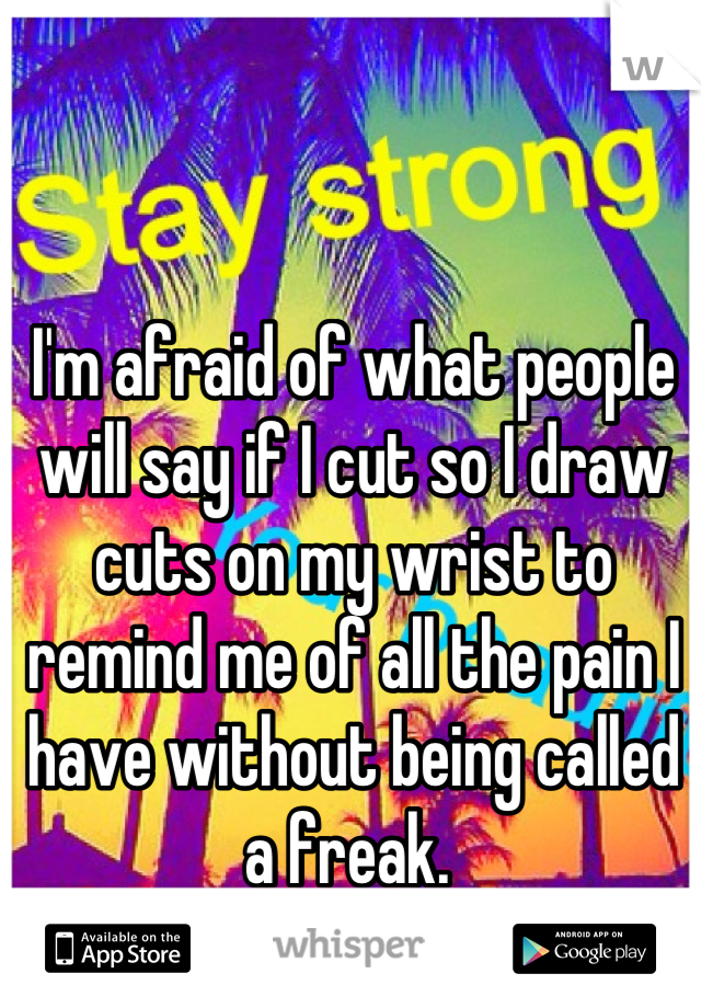 I'm afraid of what people will say if I cut so I draw cuts on my wrist to remind me of all the pain I have without being called a freak. 