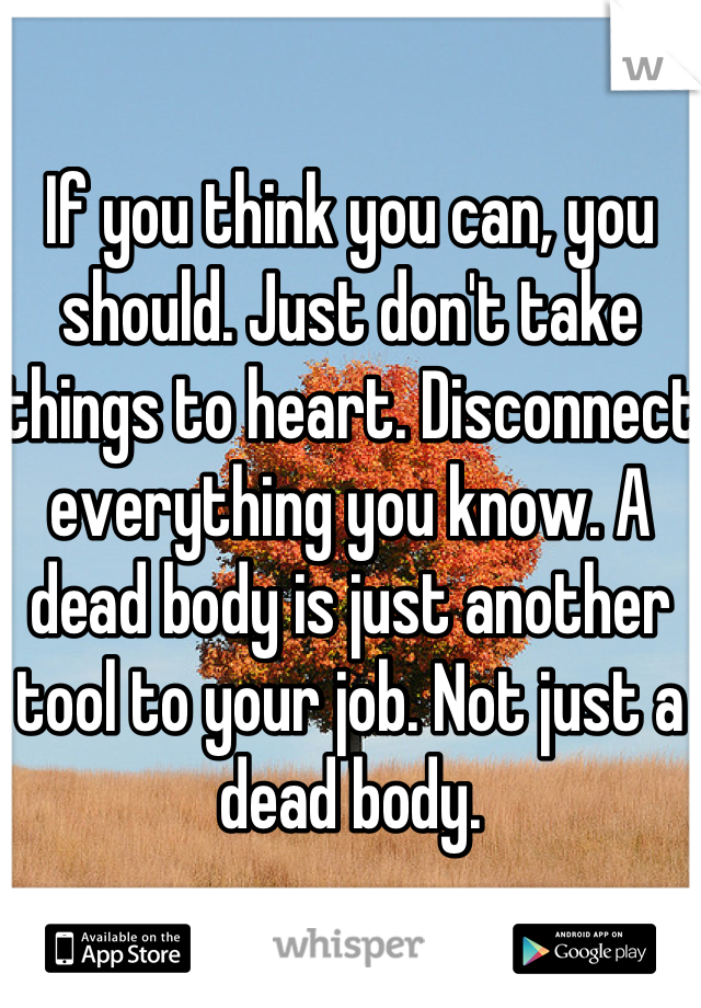 If you think you can, you should. Just don't take things to heart. Disconnect everything you know. A dead body is just another tool to your job. Not just a dead body.