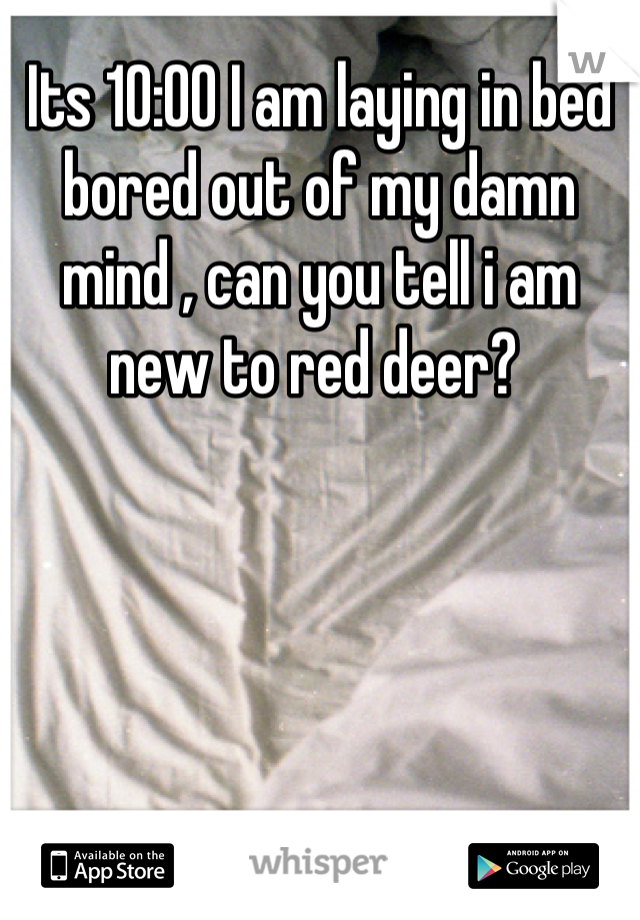 Its 10:00 I am laying in bed bored out of my damn mind , can you tell i am new to red deer? 