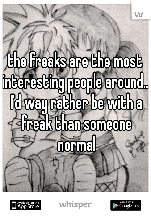 the freaks are the most interesting people around... I'd way rather be with a freak than someone normal