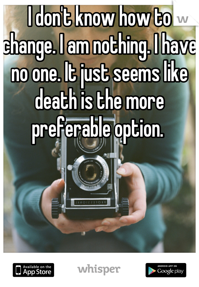 I don't know how to change. I am nothing. I have no one. It just seems like death is the more preferable option. 