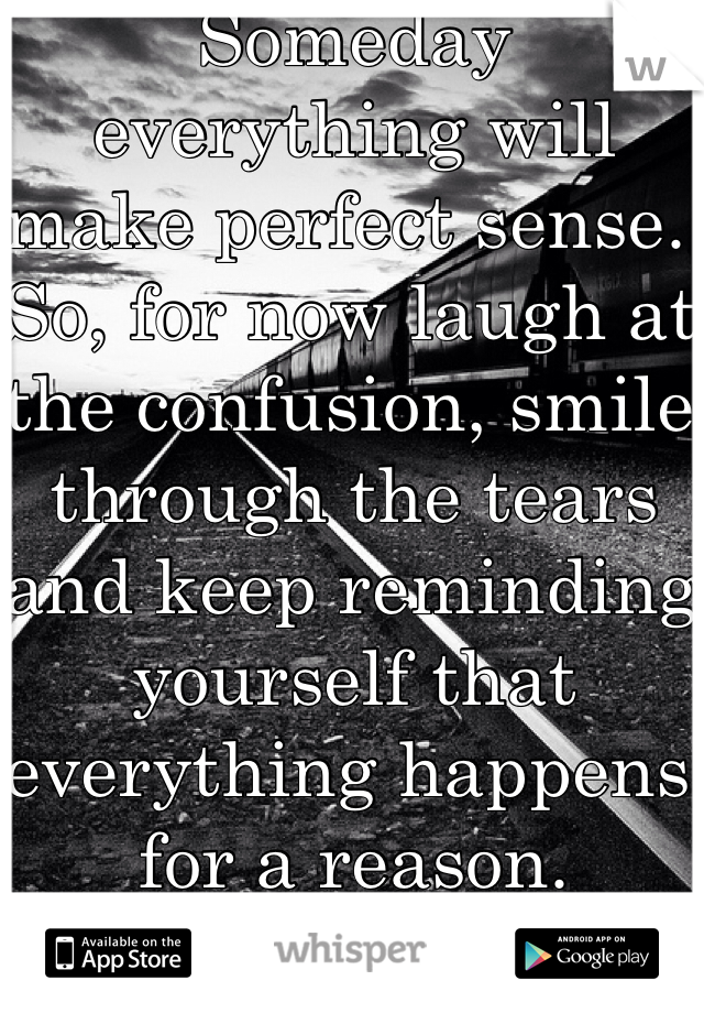 Someday everything will make perfect sense. So, for now laugh at the confusion, smile through the tears and keep reminding yourself that everything happens for a reason.