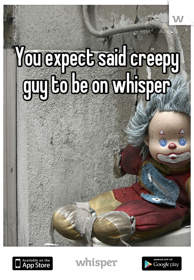 You expect said creepy guy to be on whisper