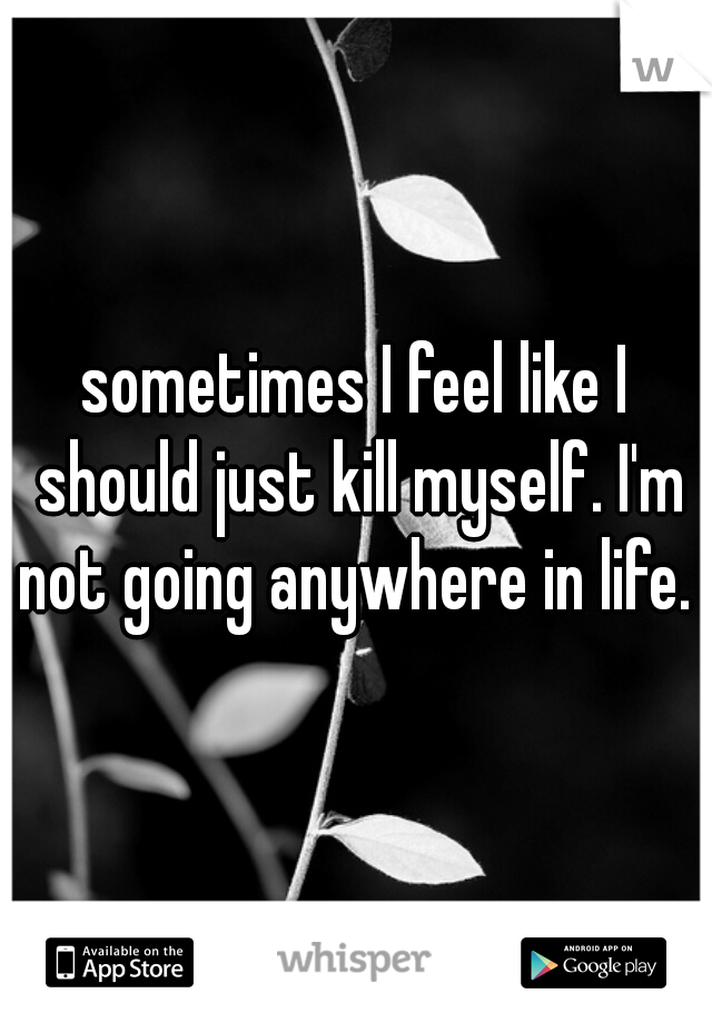 sometimes I feel like I should just kill myself. I'm not going anywhere in life. 