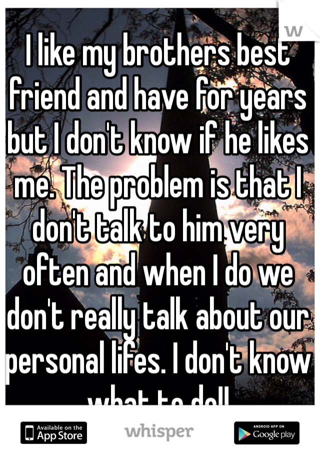 I like my brothers best friend and have for years but I don't know if he likes me. The problem is that I don't talk to him very often and when I do we don't really talk about our personal lifes. I don't know what to do!!