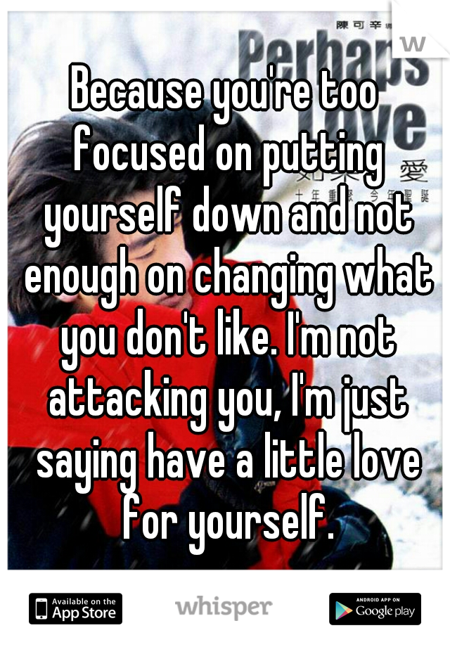 Because you're too focused on putting yourself down and not enough on changing what you don't like. I'm not attacking you, I'm just saying have a little love for yourself.