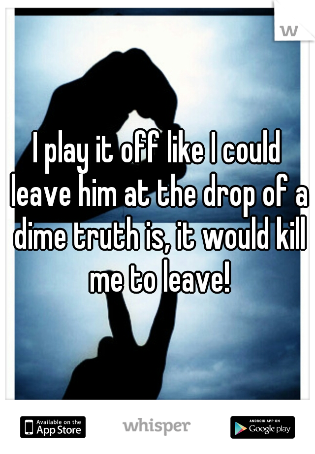 I play it off like I could leave him at the drop of a dime truth is, it would kill me to leave!