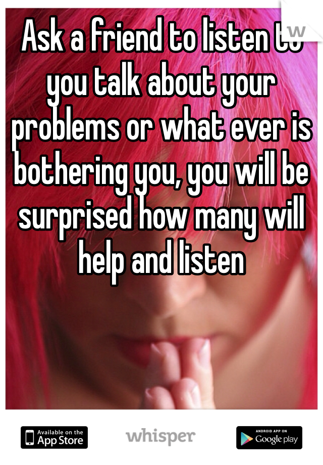 Ask a friend to listen to you talk about your problems or what ever is bothering you, you will be surprised how many will help and listen