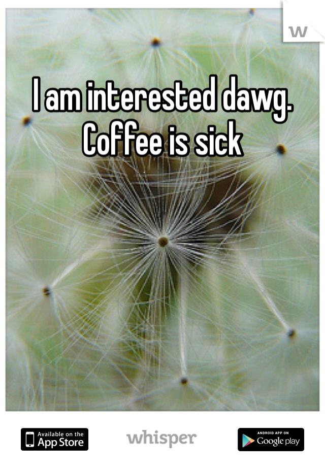 I am interested dawg. Coffee is sick 