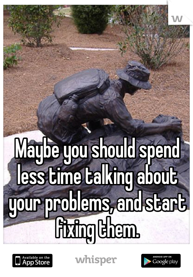 Maybe you should spend less time talking about your problems, and start fixing them.