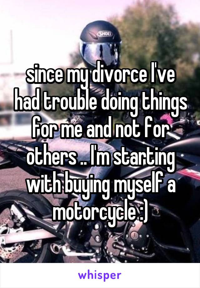 since my divorce I've had trouble doing things for me and not for others .. I'm starting with buying myself a motorcycle :)