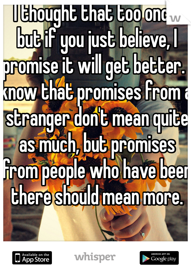 I thought that too once, but if you just believe, I promise it will get better. I know that promises from a stranger don't mean quite as much, but promises from people who have been there should mean more.