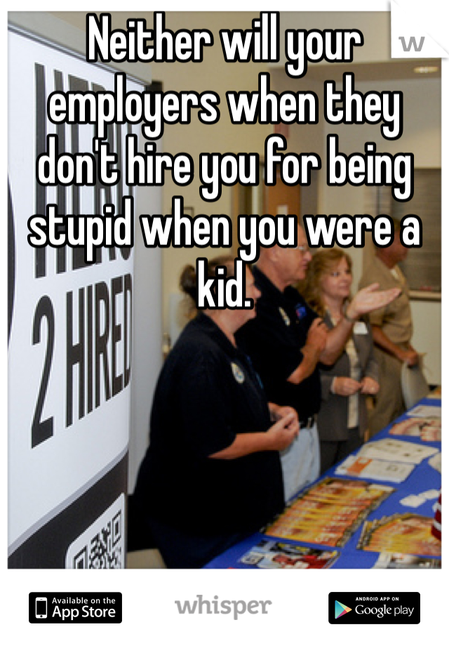 Neither will your employers when they don't hire you for being stupid when you were a kid. 