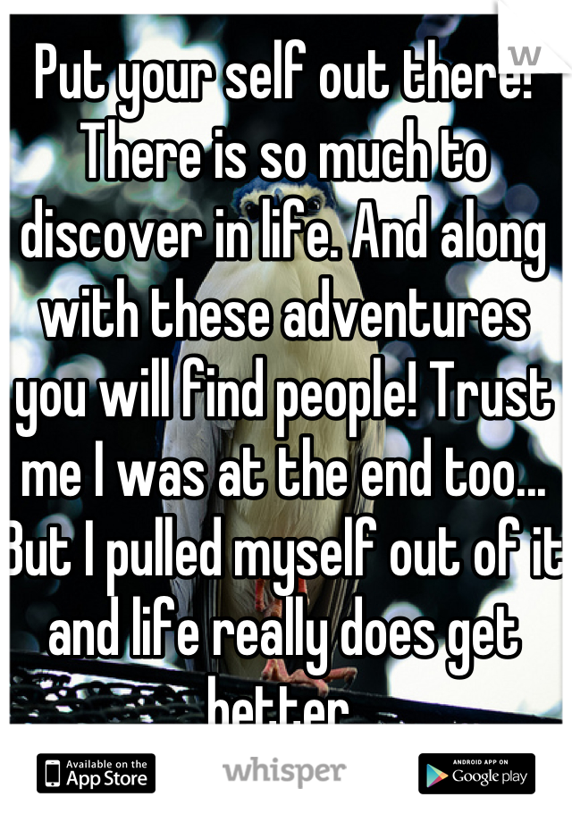 Put your self out there! There is so much to discover in life. And along with these adventures you will find people! Trust me I was at the end too... But I pulled myself out of it and life really does get better.
