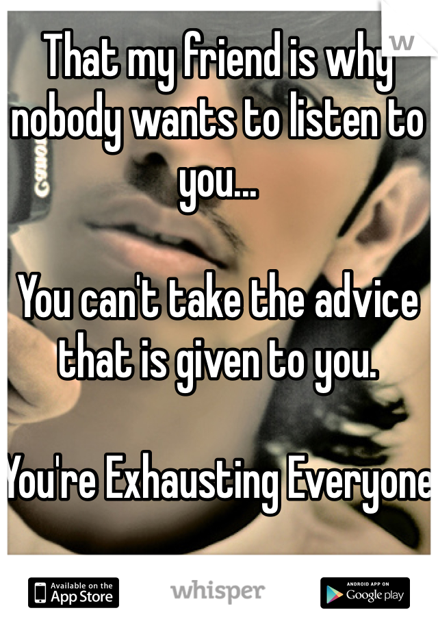 That my friend is why nobody wants to listen to you...

You can't take the advice that is given to you.

You're Exhausting Everyone