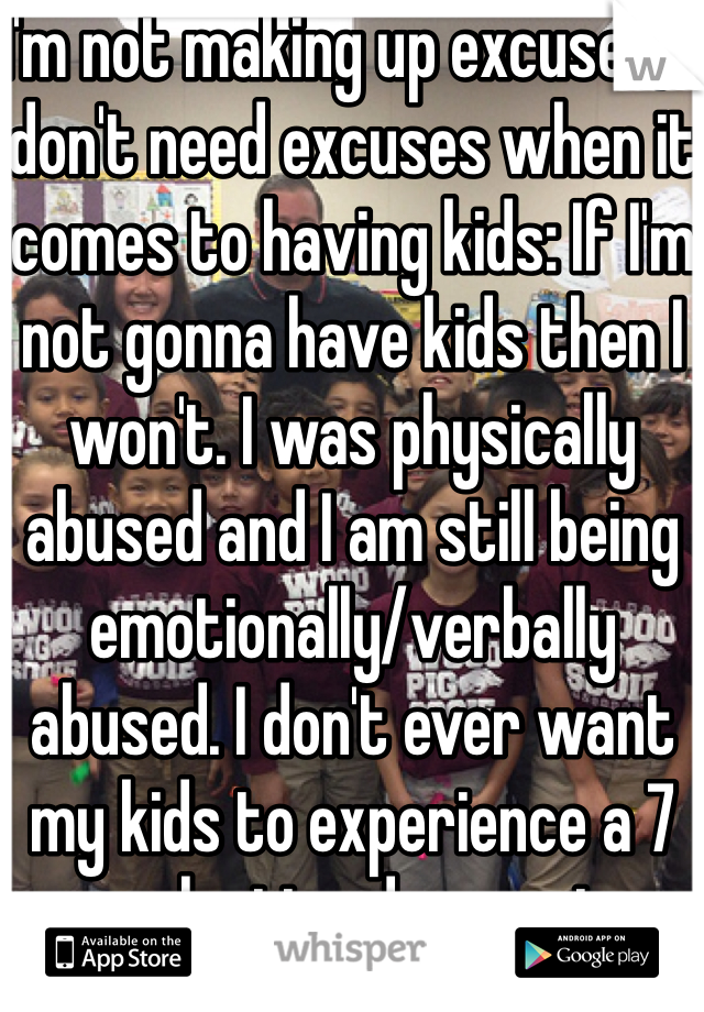 I'm not making up excuses, I don't need excuses when it comes to having kids: If I'm not gonna have kids then I won't. I was physically abused and I am still being emotionally/verbally abused. I don't ever want my kids to experience a 7 year lasting depression. 