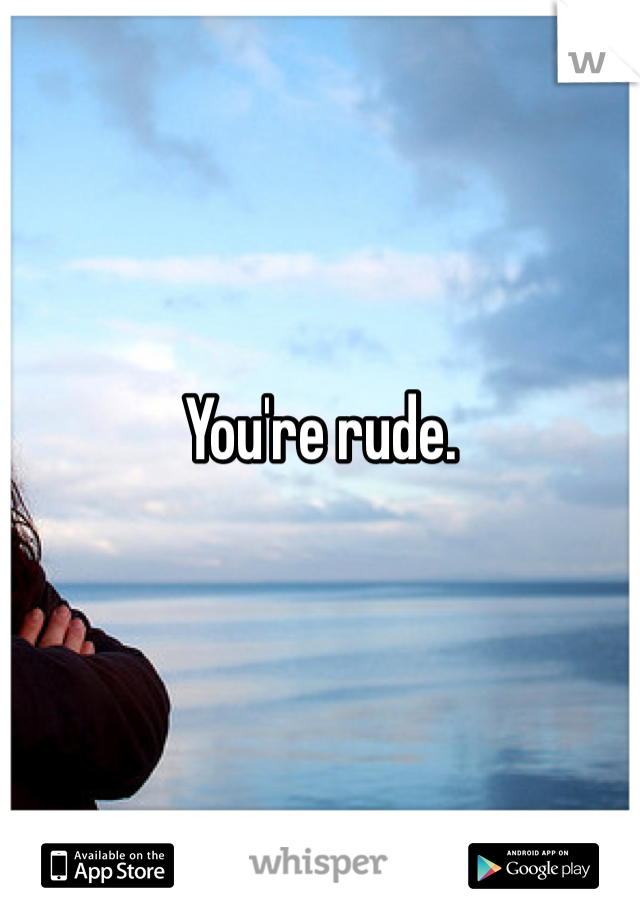 You're rude.