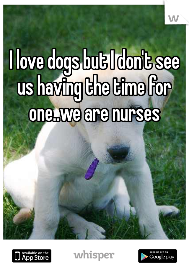 I love dogs but I don't see us having the time for one..we are nurses