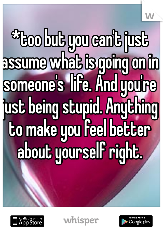 *too but you can't just assume what is going on in someone's  life. And you're just being stupid. Anything to make you feel better about yourself right.