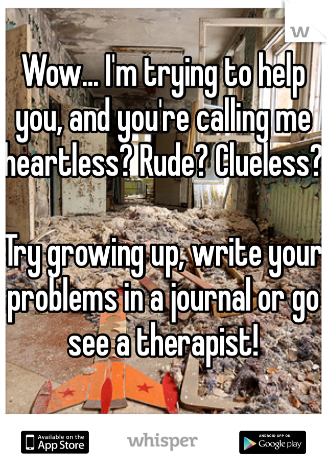 Wow... I'm trying to help you, and you're calling me heartless? Rude? Clueless?

Try growing up, write your problems in a journal or go see a therapist! 