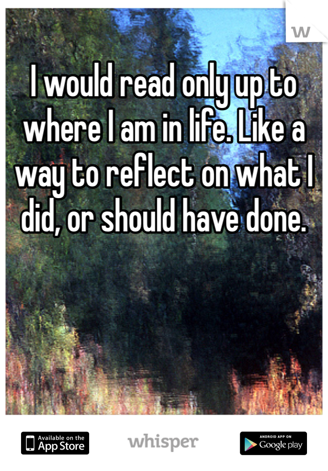 I would read only up to where I am in life. Like a way to reflect on what I did, or should have done.