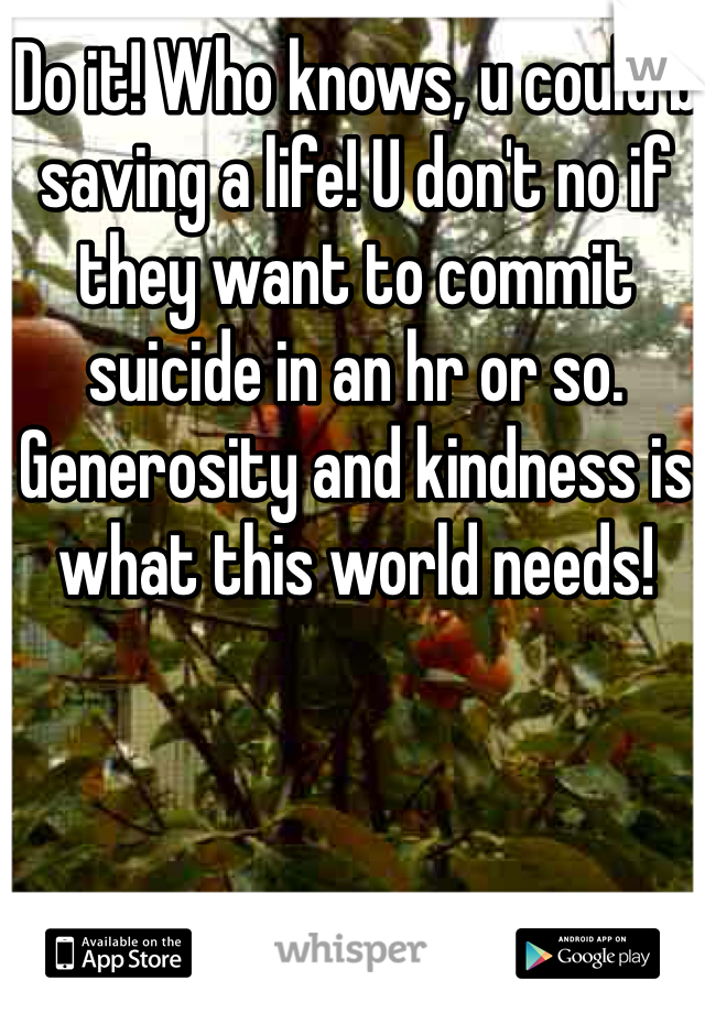 Do it! Who knows, u could b saving a life! U don't no if they want to commit suicide in an hr or so. Generosity and kindness is what this world needs! 