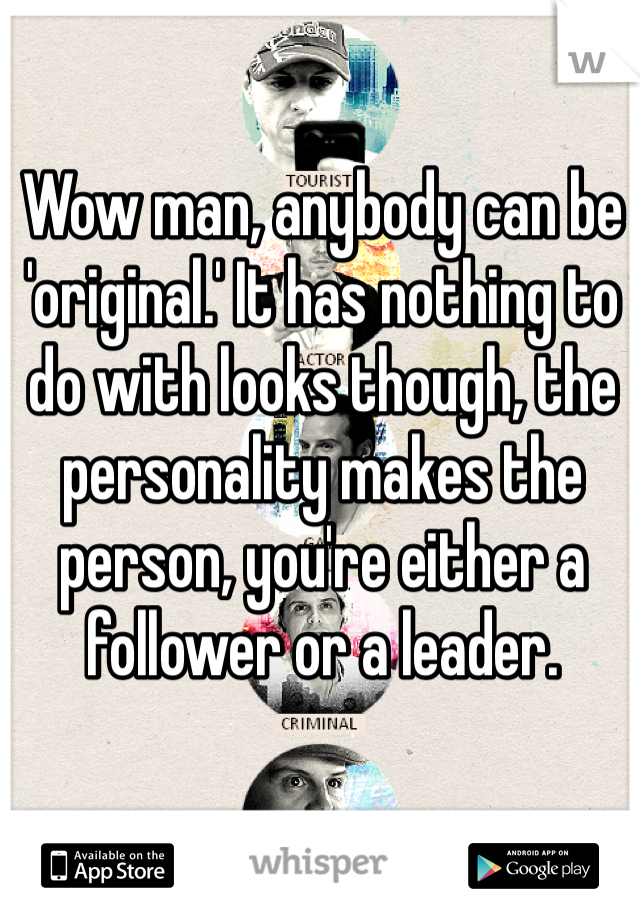 Wow man, anybody can be 'original.' It has nothing to do with looks though, the personality makes the person, you're either a follower or a leader.